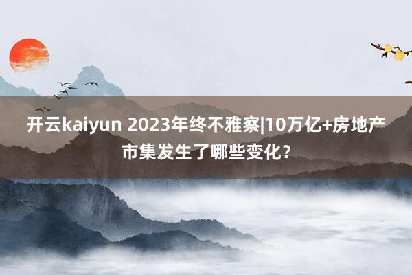 开云kaiyun 2023年终不雅察|10万亿+房地产市集发生了哪些变化？