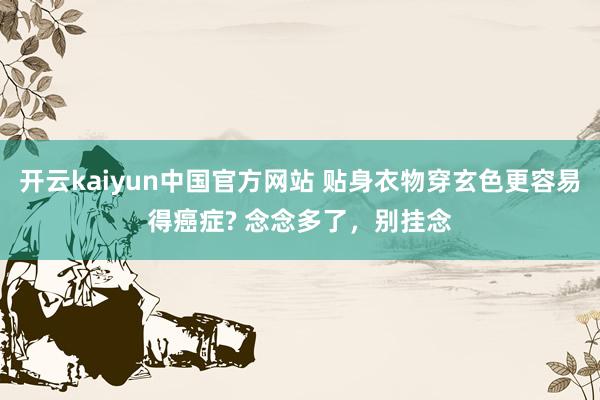 开云kaiyun中国官方网站 贴身衣物穿玄色更容易得癌症? 念念多了，别挂念