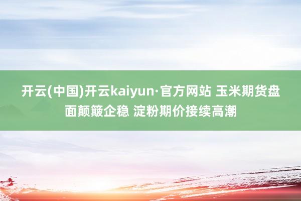 开云(中国)开云kaiyun·官方网站 玉米期货盘面颠簸企稳 淀粉期价接续高潮
