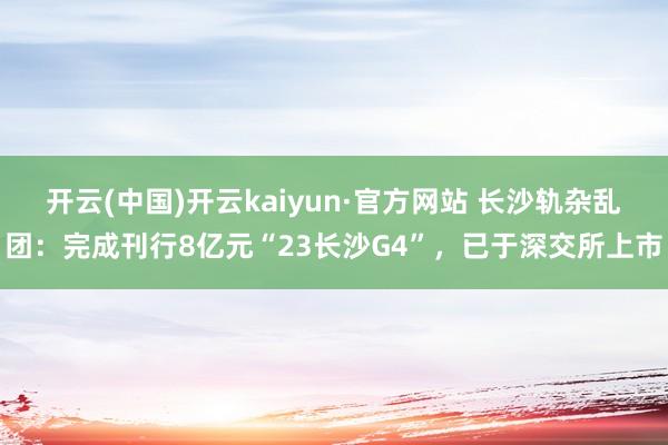 开云(中国)开云kaiyun·官方网站 长沙轨杂乱团：完成刊行8亿元“23长沙G4”，已于深交所上市