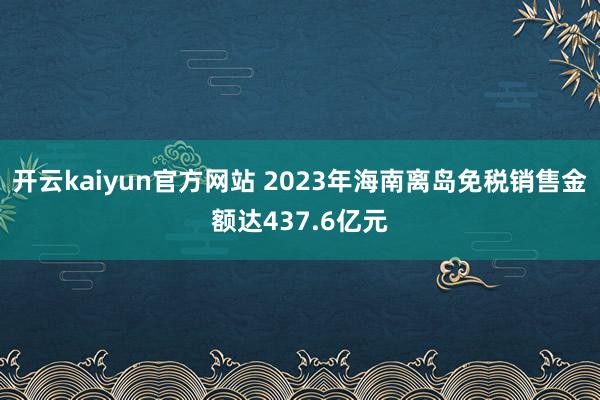 开云kaiyun官方网站 2023年海南离岛免税销售金额达437.6亿元