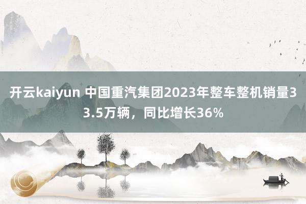 开云kaiyun 中国重汽集团2023年整车整机销量33.5万辆，同比增长36%