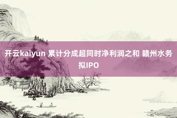 开云kaiyun 累计分成超同时净利润之和 赣州水务拟IPO