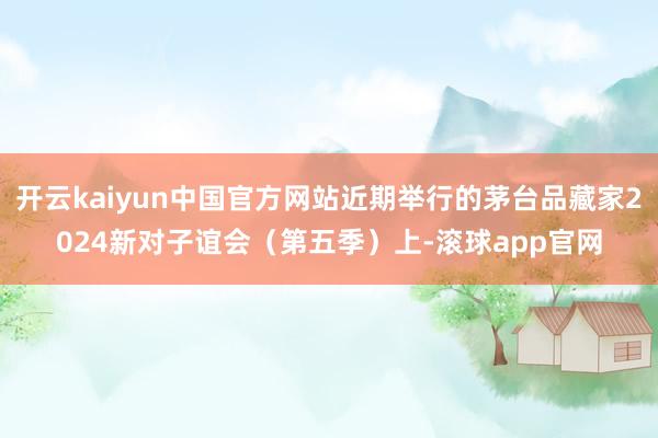开云kaiyun中国官方网站近期举行的茅台品藏家2024新对子谊会（第五季）上-滚球app官网