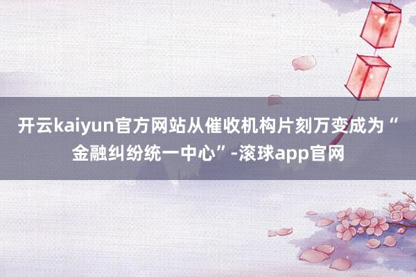 开云kaiyun官方网站从催收机构片刻万变成为“金融纠纷统一中心”-滚球app官网