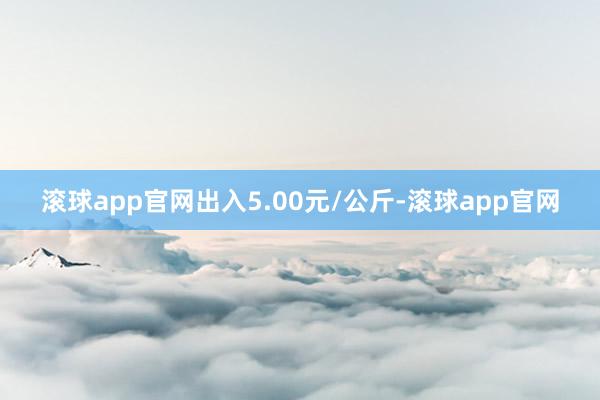 滚球app官网出入5.00元/公斤-滚球app官网