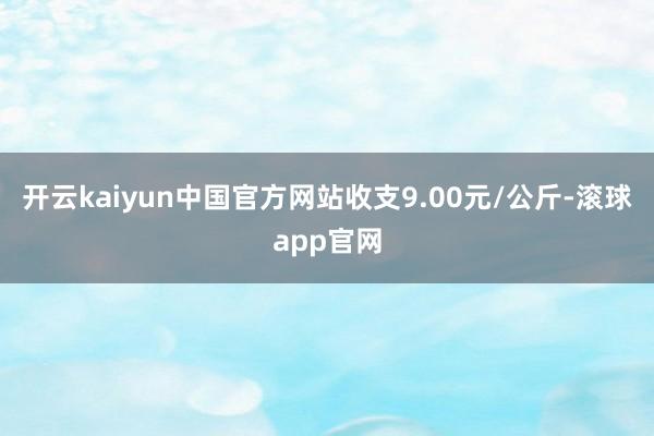 开云kaiyun中国官方网站收支9.00元/公斤-滚球app官网