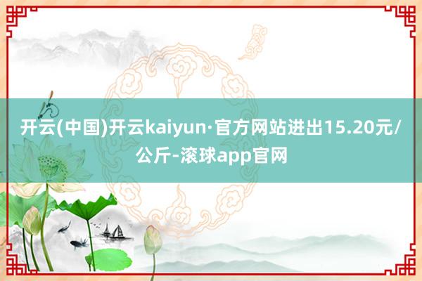 开云(中国)开云kaiyun·官方网站进出15.20元/公斤-滚球app官网