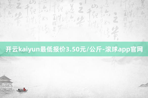 开云kaiyun最低报价3.50元/公斤-滚球app官网