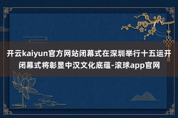 开云kaiyun官方网站闭幕式在深圳举行十五运开闭幕式将彰显中汉文化底蕴-滚球app官网