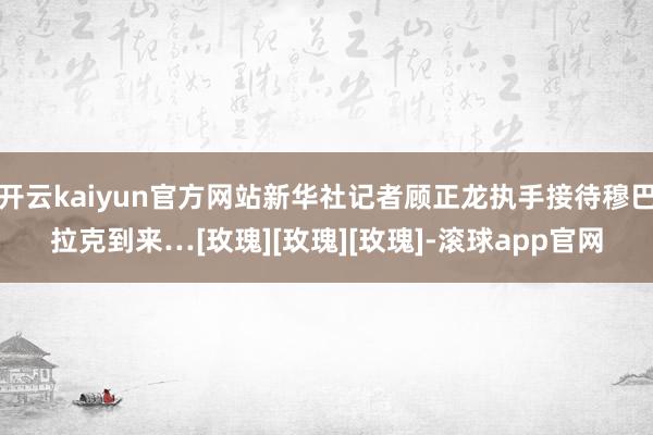 开云kaiyun官方网站新华社记者顾正龙执手接待穆巴拉克到来…[玫瑰][玫瑰][玫瑰]-滚球app官网