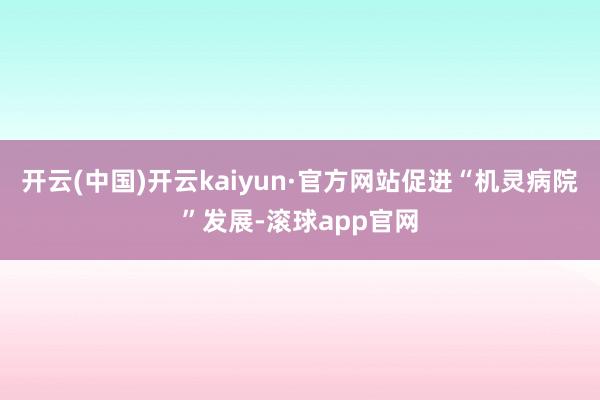 开云(中国)开云kaiyun·官方网站促进“机灵病院”发展-滚球app官网
