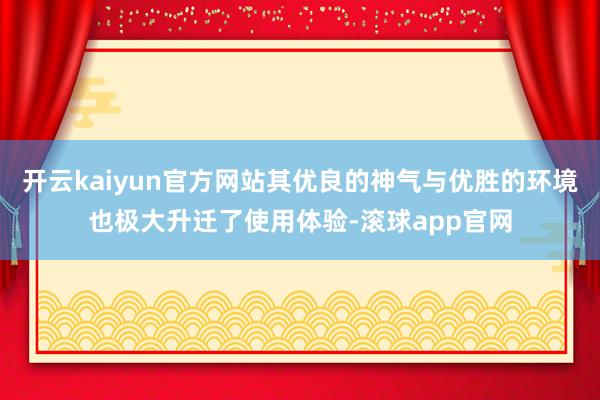 开云kaiyun官方网站其优良的神气与优胜的环境也极大升迁了使用体验-滚球app官网