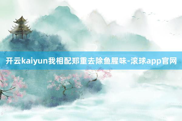 开云kaiyun我相配郑重去除鱼腥味-滚球app官网
