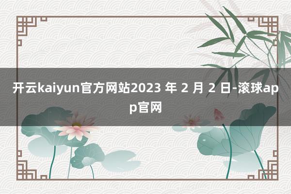 开云kaiyun官方网站2023 年 2 月 2 日-滚球app官网