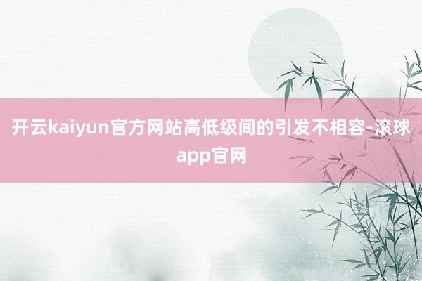 开云kaiyun官方网站高低级间的引发不相容-滚球app官网