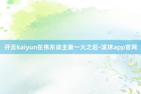 开云kaiyun在伟东谈主衰一火之后-滚球app官网