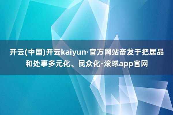 开云(中国)开云kaiyun·官方网站奋发于把居品和处事多元化、民众化-滚球app官网