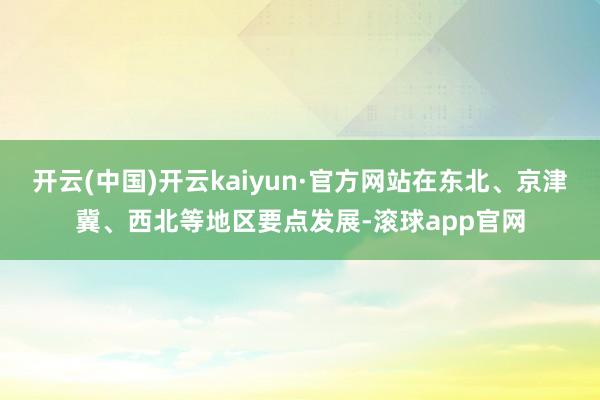 开云(中国)开云kaiyun·官方网站在东北、京津冀、西北等地区要点发展-滚球app官网
