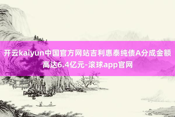 开云kaiyun中国官方网站吉利惠泰纯债A分成金额高达6.4亿元-滚球app官网