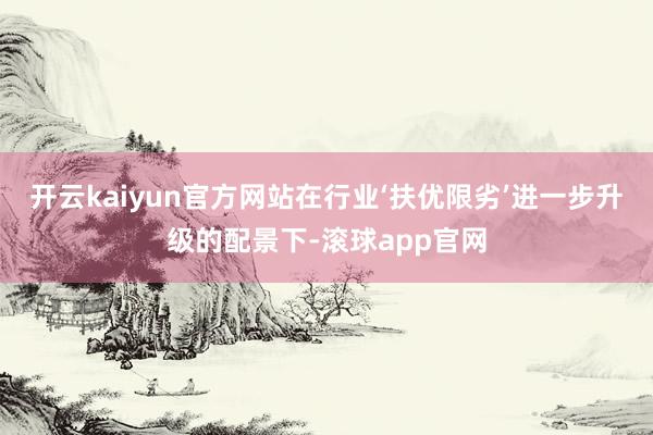 开云kaiyun官方网站在行业‘扶优限劣’进一步升级的配景下-滚球app官网