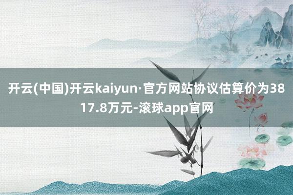 开云(中国)开云kaiyun·官方网站协议估算价为3817.8万元-滚球app官网