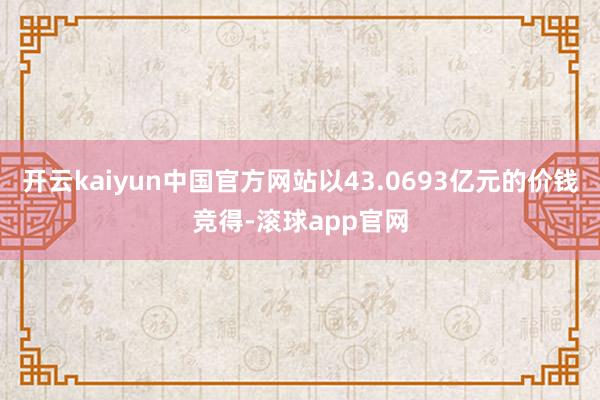 开云kaiyun中国官方网站以43.0693亿元的价钱竞得-滚球app官网