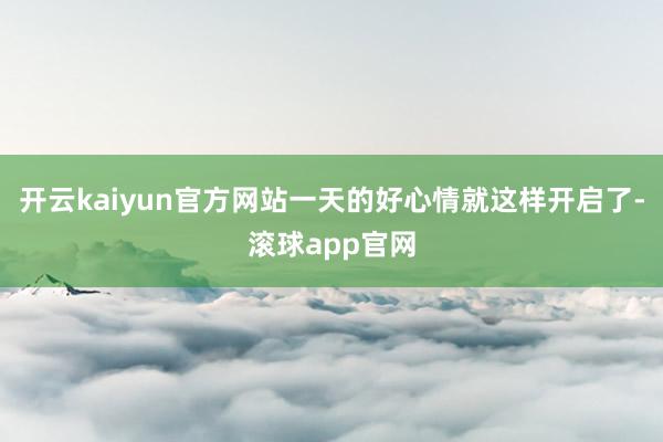 开云kaiyun官方网站一天的好心情就这样开启了-滚球app官网