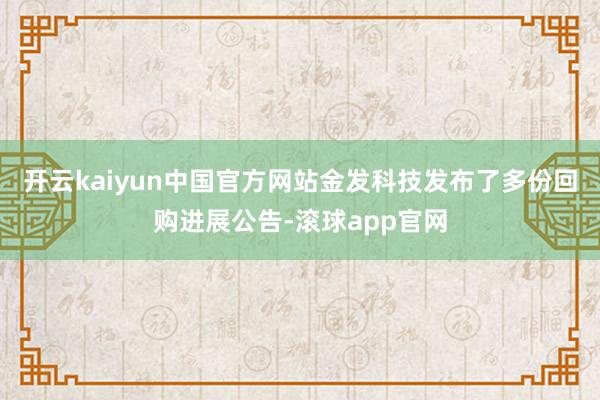 开云kaiyun中国官方网站金发科技发布了多份回购进展公告-滚球app官网