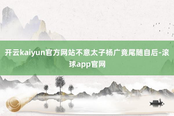 开云kaiyun官方网站不意太子杨广竟尾随自后-滚球app官网