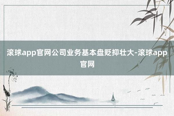滚球app官网公司业务基本盘贬抑壮大-滚球app官网