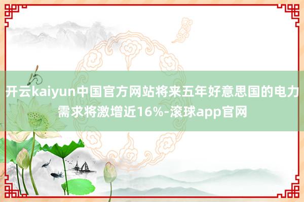 开云kaiyun中国官方网站将来五年好意思国的电力需求将激增近16%-滚球app官网