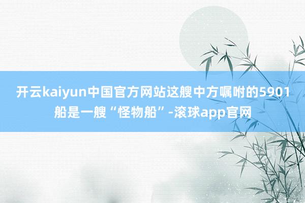 开云kaiyun中国官方网站这艘中方嘱咐的5901船是一艘“怪物船”-滚球app官网