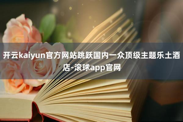 开云kaiyun官方网站跳跃国内一众顶级主题乐土酒店-滚球app官网