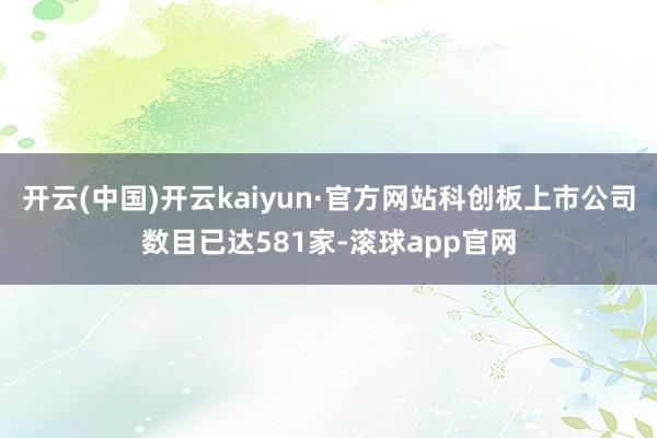 开云(中国)开云kaiyun·官方网站科创板上市公司数目已达581家-滚球app官网