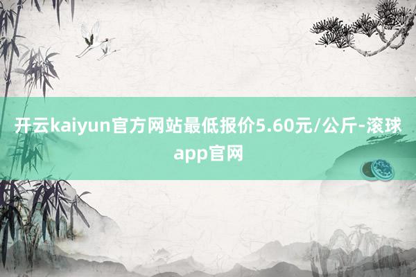 开云kaiyun官方网站最低报价5.60元/公斤-滚球app官网