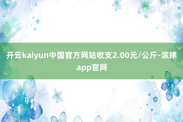 开云kaiyun中国官方网站收支2.00元/公斤-滚球app官网