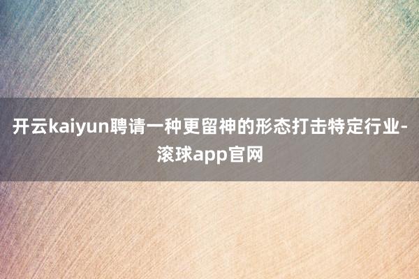 开云kaiyun聘请一种更留神的形态打击特定行业-滚球app官网