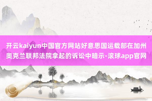 开云kaiyun中国官方网站好意思国运载部在加州奥克兰联邦法院拿起的诉讼中暗示-滚球app官网