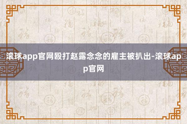 滚球app官网殴打赵露念念的雇主被扒出-滚球app官网