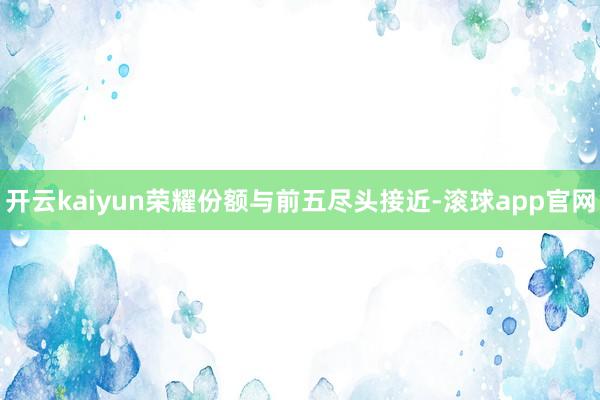 开云kaiyun荣耀份额与前五尽头接近-滚球app官网
