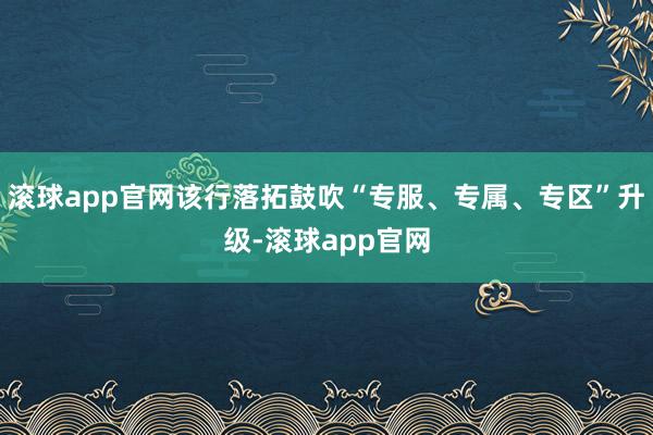 滚球app官网该行落拓鼓吹“专服、专属、专区”升级-滚球app官网