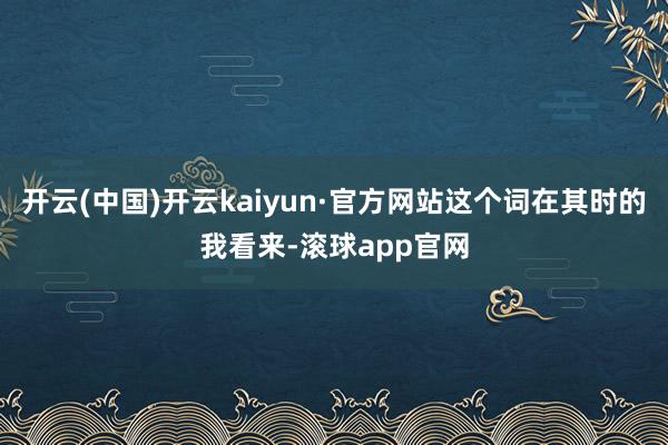 开云(中国)开云kaiyun·官方网站这个词在其时的我看来-滚球app官网