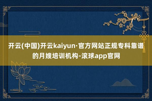 开云(中国)开云kaiyun·官方网站正规专科靠谱的月嫂培训机构-滚球app官网