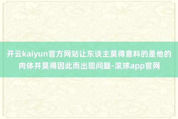 开云kaiyun官方网站让东谈主莫得意料的是他的肉体并莫得因此而出现问题-滚球app官网