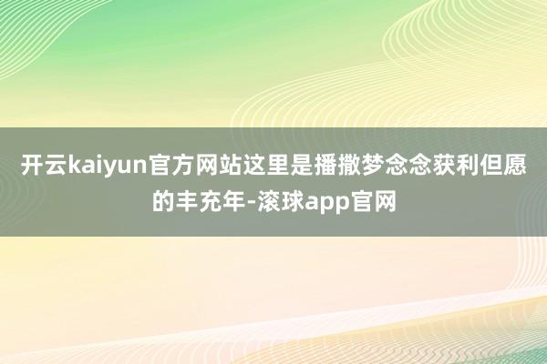 开云kaiyun官方网站这里是播撒梦念念获利但愿的丰充年-滚球app官网