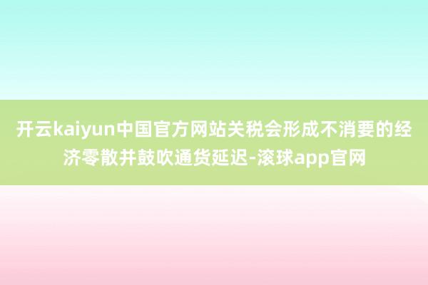 开云kaiyun中国官方网站关税会形成不消要的经济零散并鼓吹通货延迟-滚球app官网