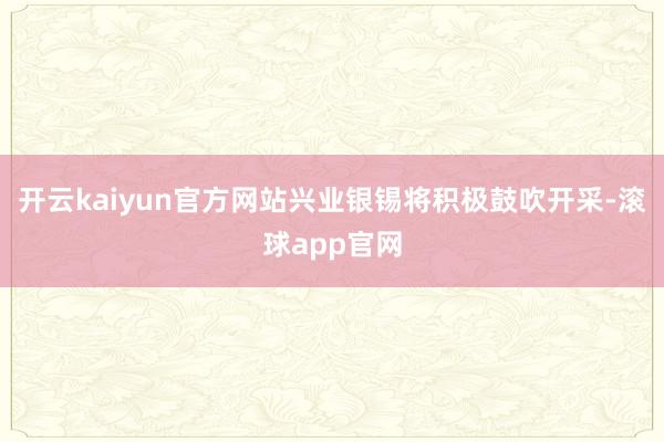 开云kaiyun官方网站兴业银锡将积极鼓吹开采-滚球app官网