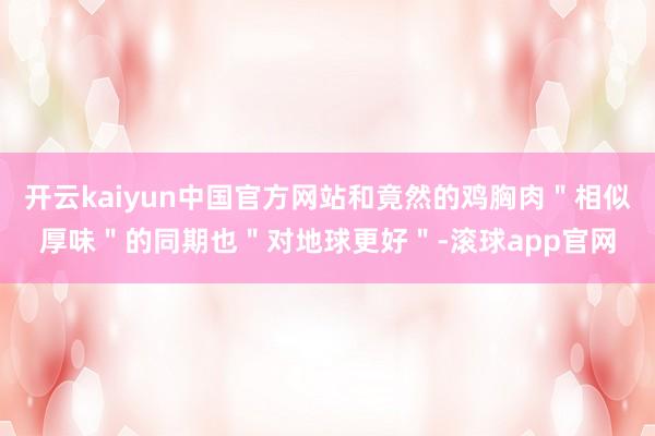 开云kaiyun中国官方网站和竟然的鸡胸肉＂相似厚味＂的同期也＂对地球更好＂-滚球app官网