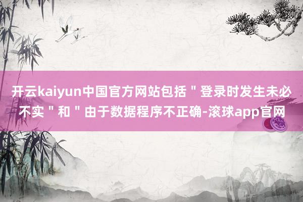 开云kaiyun中国官方网站包括＂登录时发生未必不实＂和＂由于数据程序不正确-滚球app官网